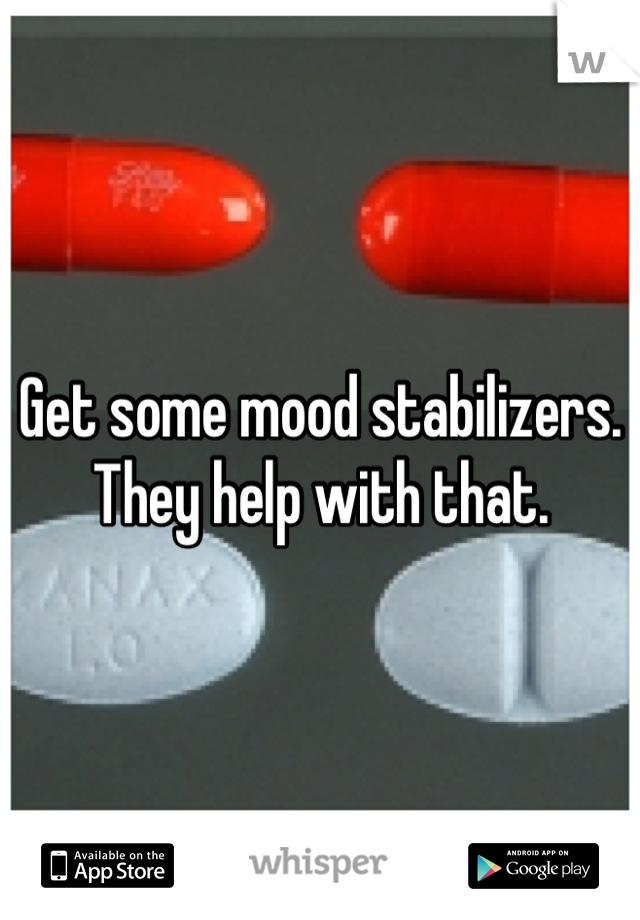 Get some mood stabilizers. They help with that.