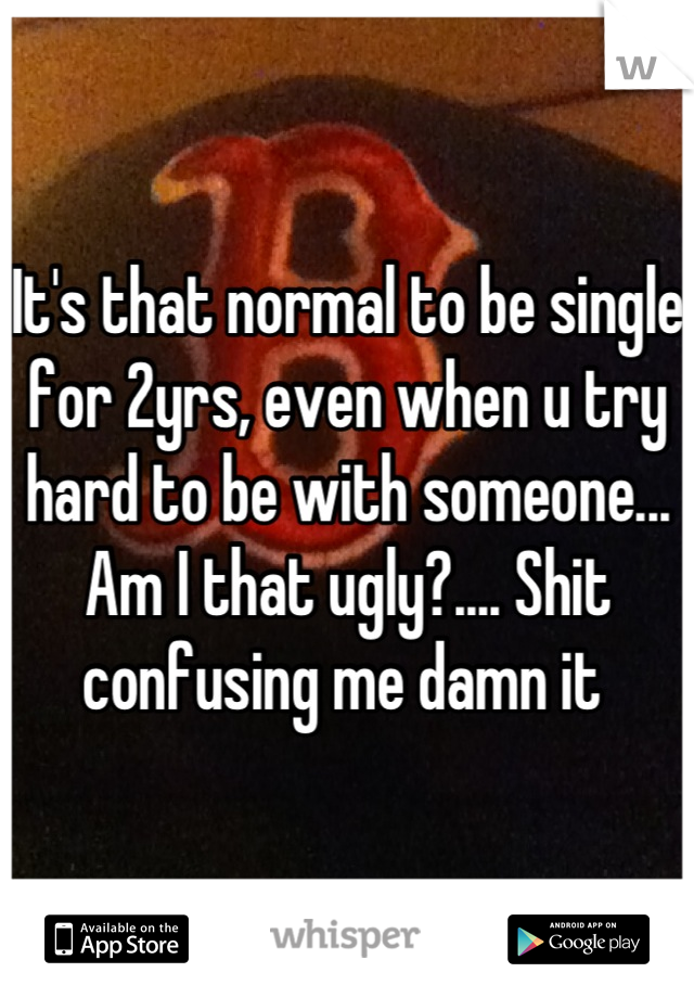 It's that normal to be single for 2yrs, even when u try hard to be with someone... Am I that ugly?.... Shit confusing me damn it 