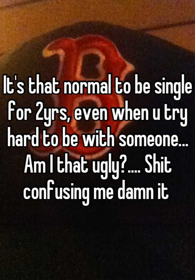 It's that normal to be single for 2yrs, even when u try hard to be with someone... Am I that ugly?.... Shit confusing me damn it 