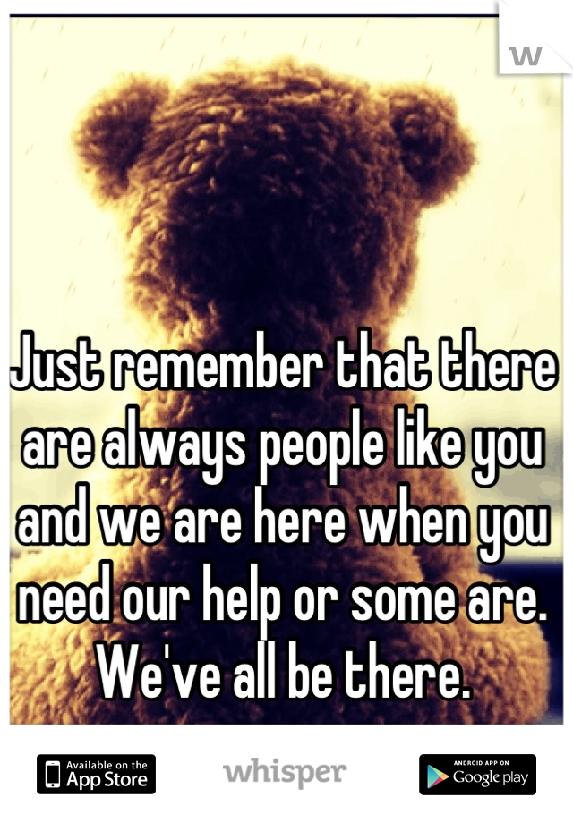 Just remember that there are always people like you and we are here when you need our help or some are. We've all be there.