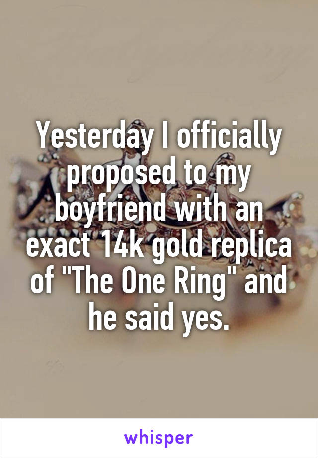 Yesterday I officially proposed to my boyfriend with an exact 14k gold replica of "The One Ring" and he said yes.