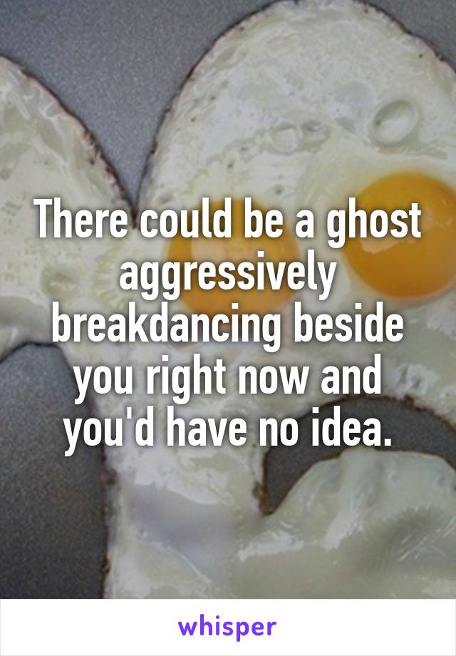 There could be a ghost aggressively breakdancing beside you right now and you'd have no idea.