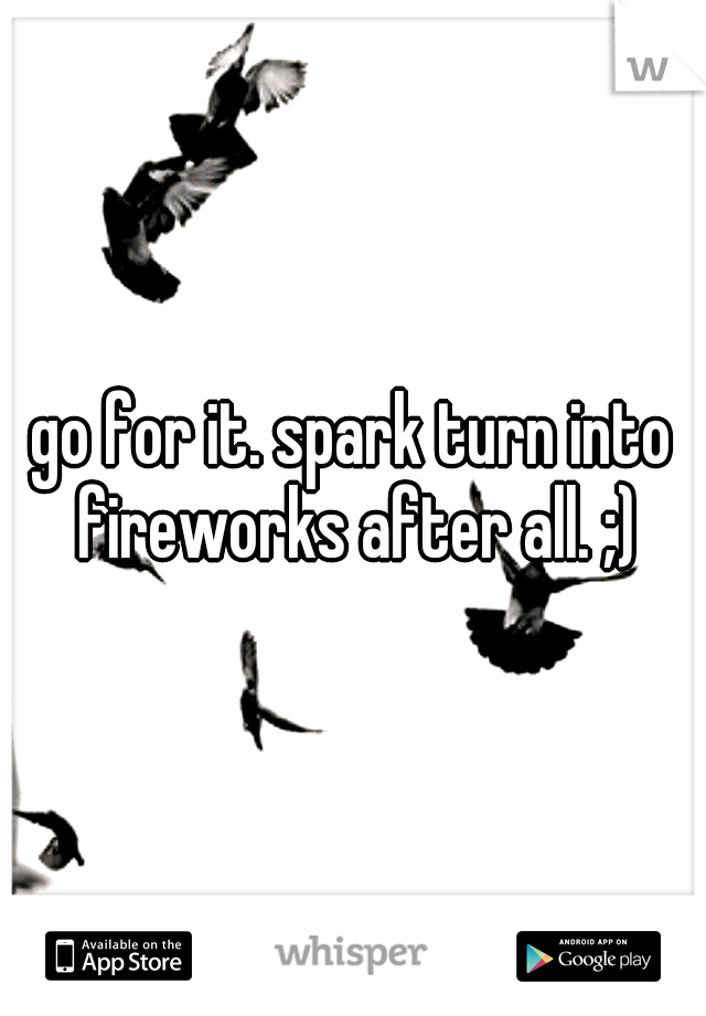 go for it. spark turn into fireworks after all. ;)