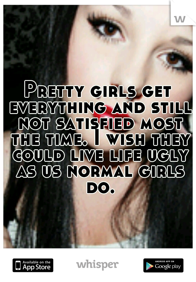 Pretty girls get everything and still not satisfied most the time. I wish they could live life ugly as us normal girls do.