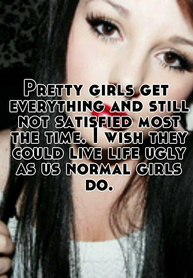 Pretty girls get everything and still not satisfied most the time. I wish they could live life ugly as us normal girls do.