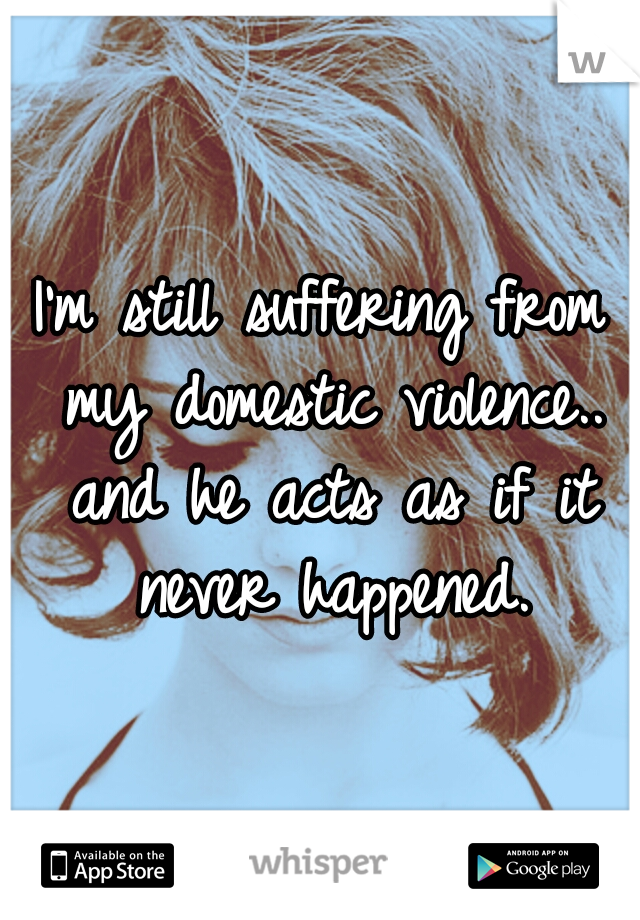 I'm still suffering from my domestic violence.. and he acts as if it never happened.