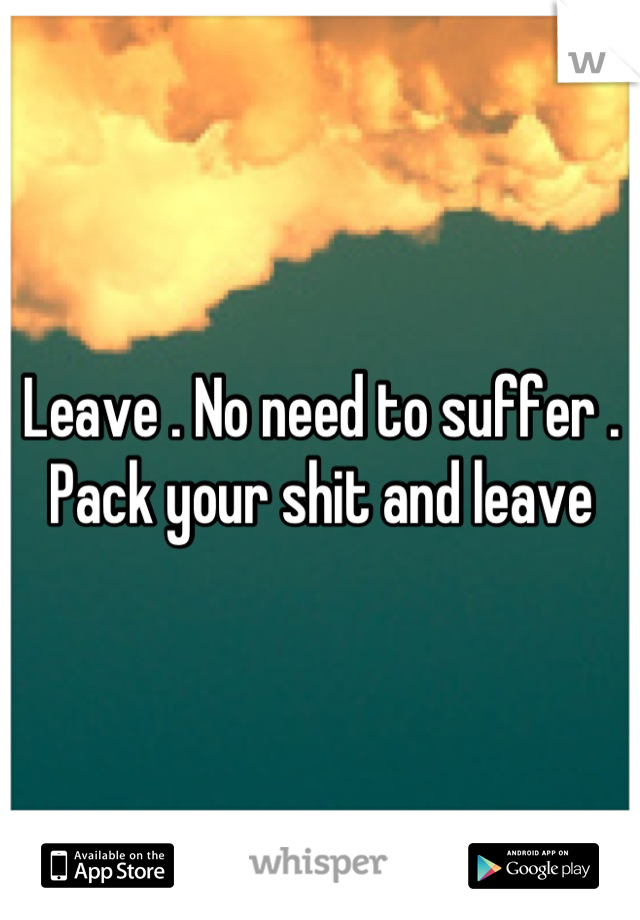 Leave . No need to suffer . Pack your shit and leave
