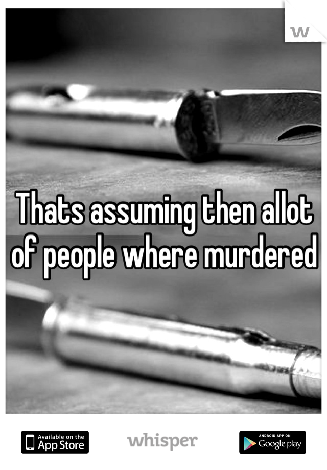 Thats assuming then allot of people where murdered