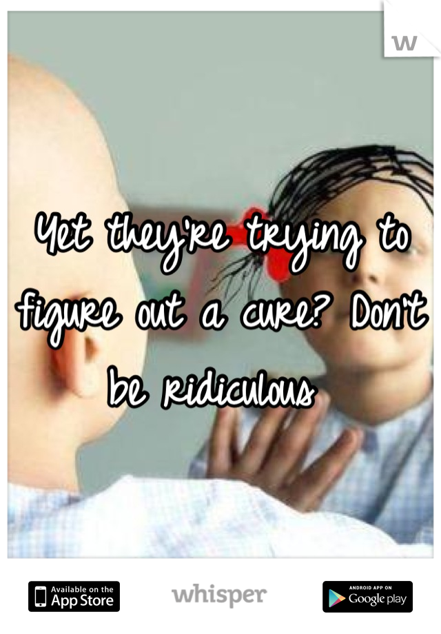 Yet they're trying to figure out a cure? Don't be ridiculous 