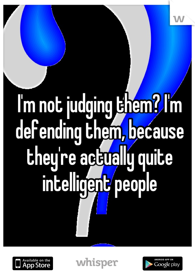 I'm not judging them? I'm defending them, because they're actually quite intelligent people