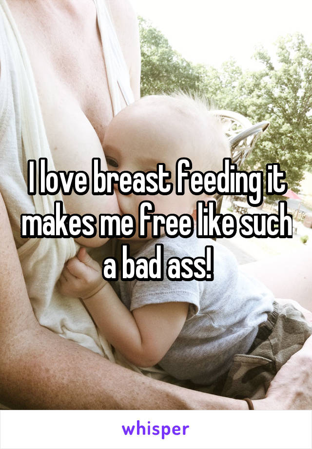 I love breast feeding it makes me free like such a bad ass!