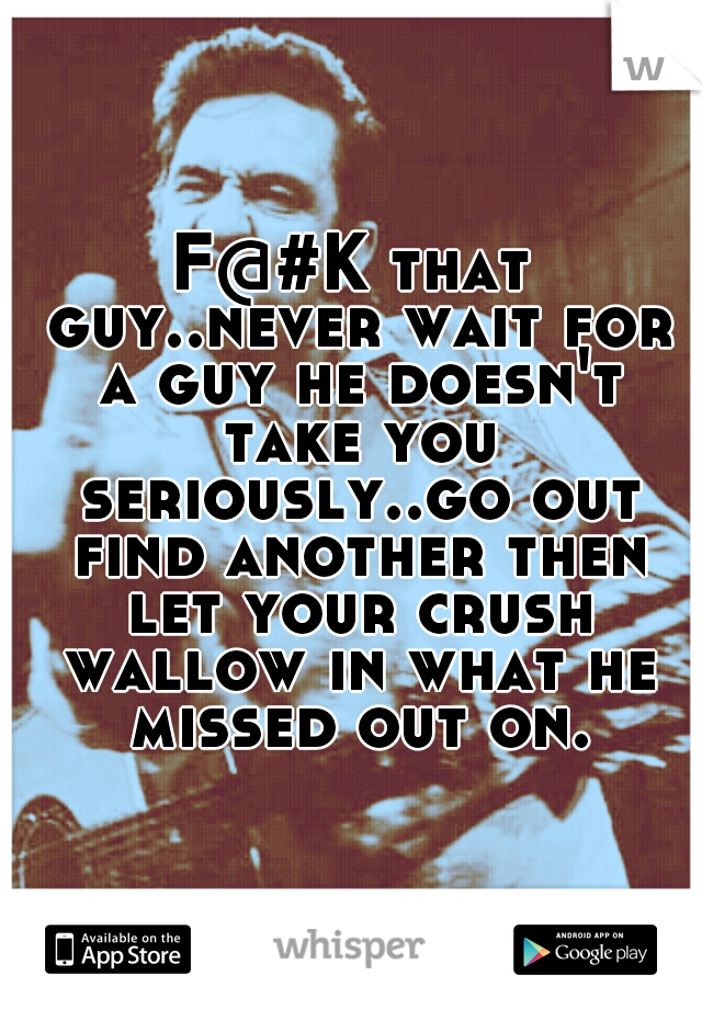 F@#K that guy..never wait for a guy he doesn't take you seriously..go out find another then let your crush wallow in what he missed out on.