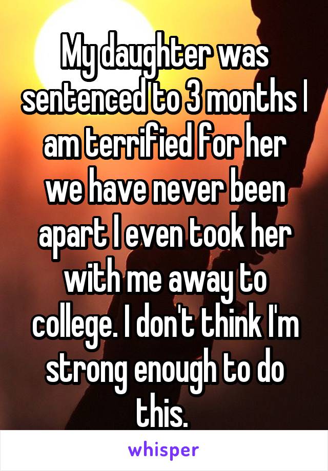 My daughter was sentenced to 3 months I am terrified for her we have never been apart I even took her with me away to college. I don't think I'm strong enough to do this. 