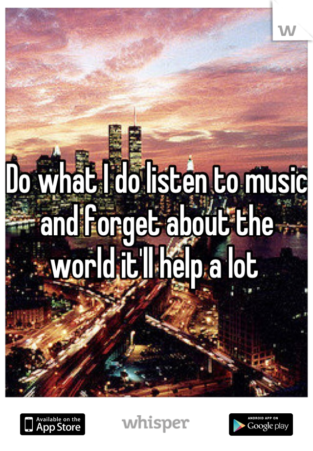 Do what I do listen to music and forget about the world it'll help a lot 