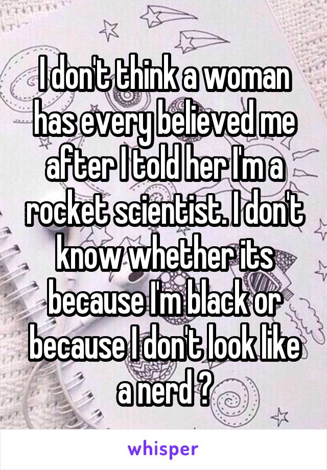 I don't think a woman has every believed me after I told her I'm a rocket scientist. I don't know whether its because I'm black or because I don't look like a nerd 😔