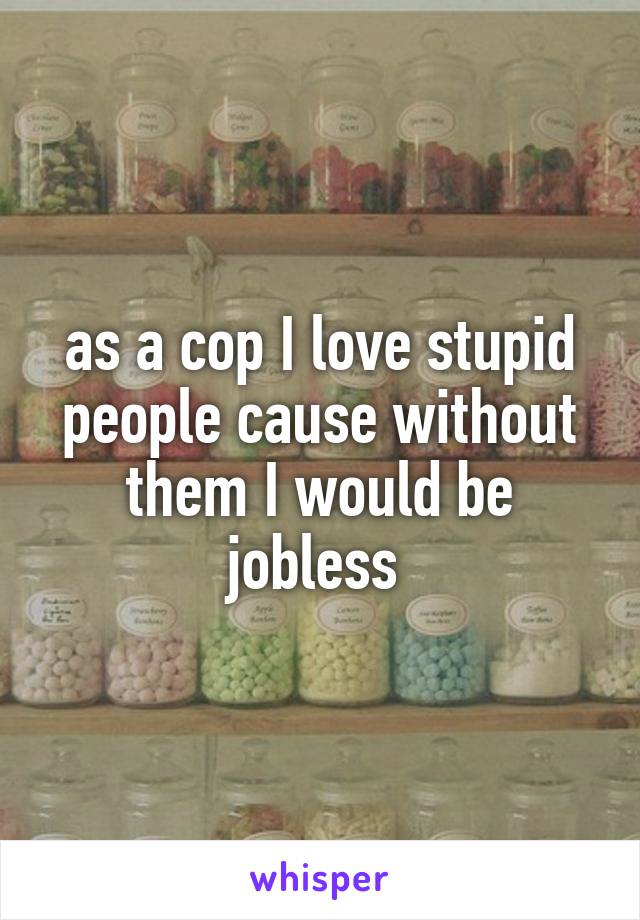 as a cop I love stupid people cause without them I would be jobless 