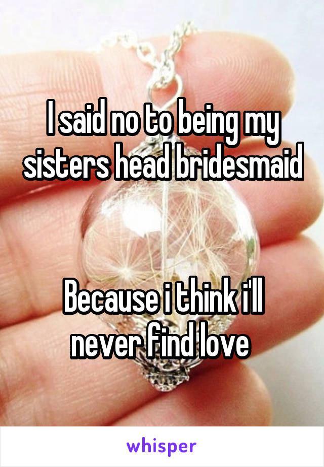 I said no to being my sisters head bridesmaid 

Because i think i'll never find love 