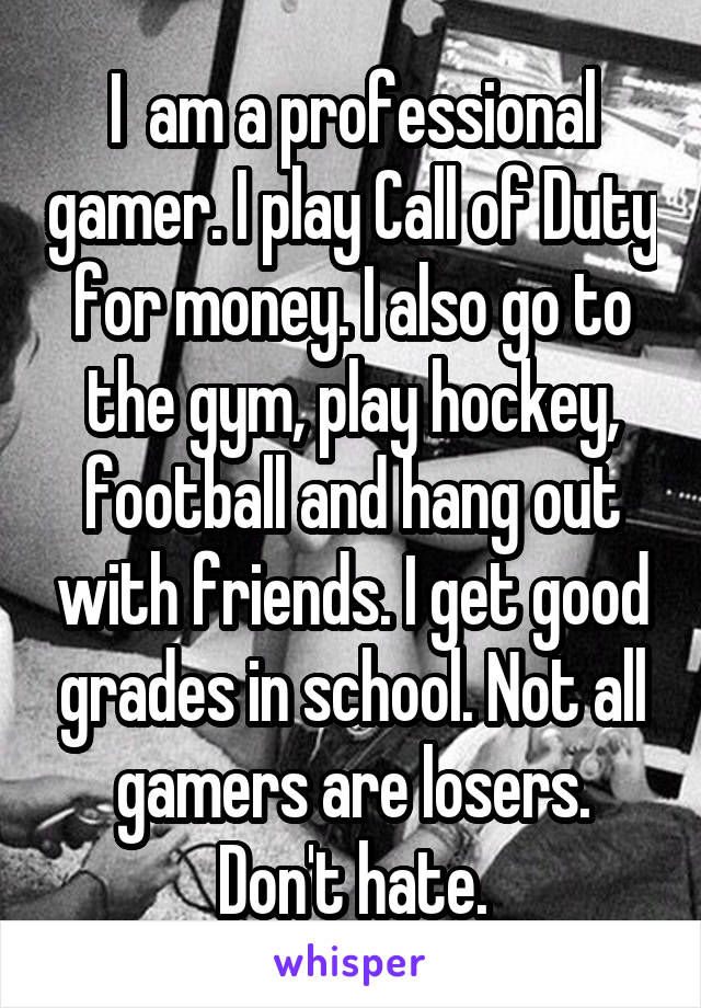 I  am a professional gamer. I play Call of Duty for money. I also go to the gym, play hockey, football and hang out with friends. I get good grades in school. Not all gamers are losers. Don't hate.