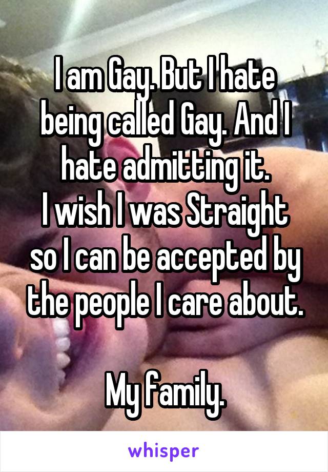 I am Gay. But I hate being called Gay. And I hate admitting it.
I wish I was Straight so I can be accepted by the people I care about.

My family.