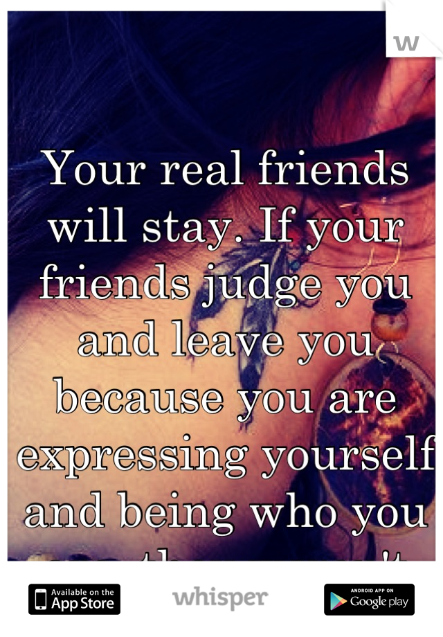 Your real friends will stay. If your friends judge you and leave you because you are expressing yourself and being who you are, they weren't meant to be in your life.