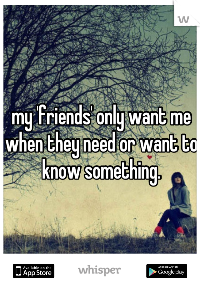 my 'friends' only want me when they need or want to know something.