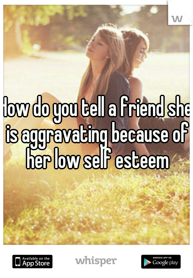 How do you tell a friend she is aggravating because of her low self esteem