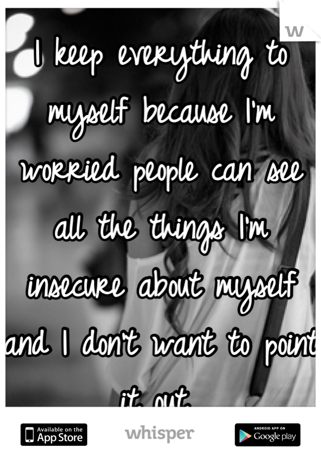 I keep everything to myself because I'm worried people can see all the things I'm insecure about myself and I don't want to point it out 