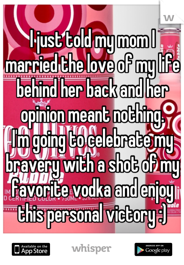 I just told my mom I married the love of my life behind her back and her opinion meant nothing. 
I'm going to celebrate my bravery with a shot of my favorite vodka and enjoy this personal victory :)