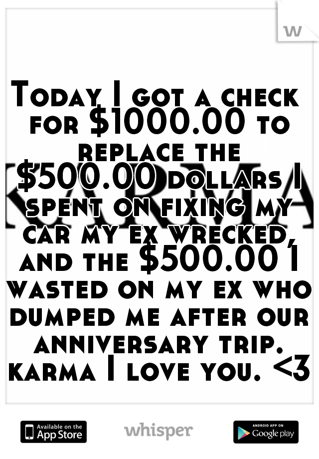 Today I got a check for $1000.00 to replace the $500.00 dollars I spent on fixing my car my ex wrecked, and the $500.00 I wasted on my ex who dumped me after our anniversary trip. karma I love you. <3