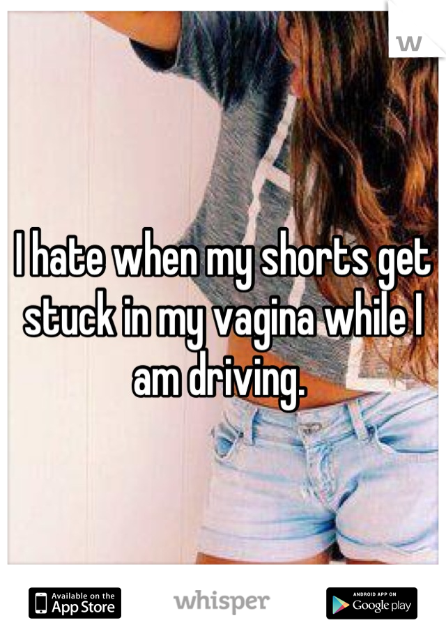 I hate when my shorts get stuck in my vagina while I am driving. 
