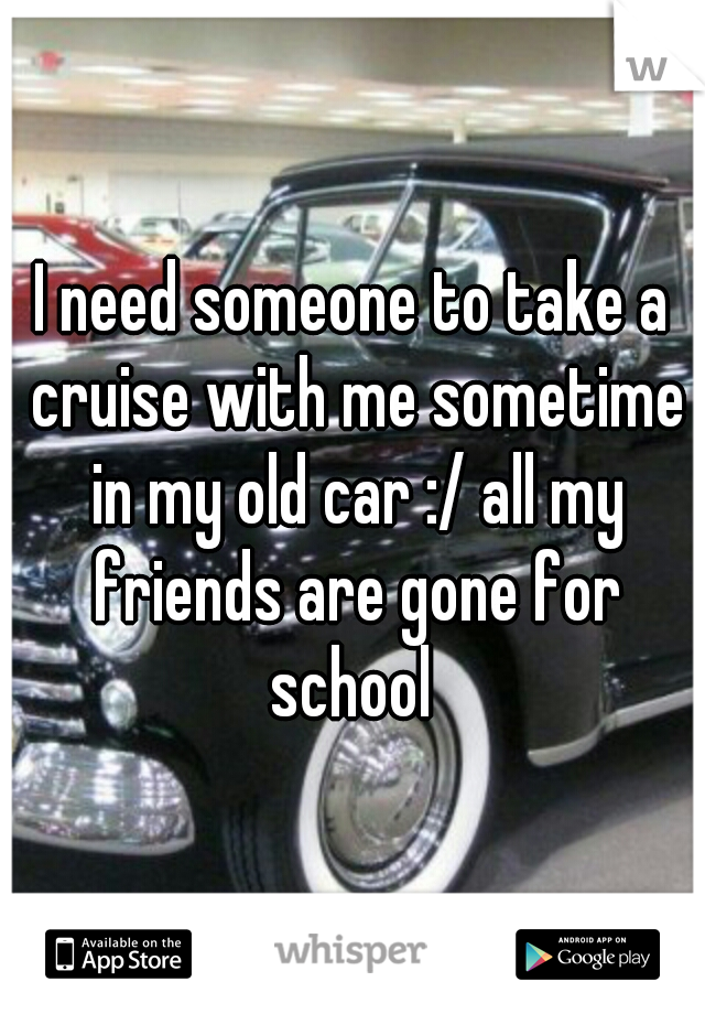I need someone to take a cruise with me sometime in my old car :/ all my friends are gone for school 