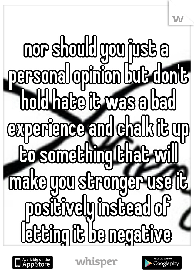 nor should you just a personal opinion but don't hold hate it was a bad experience and chalk it up to something that will make you stronger use it positively instead of letting it be negative 