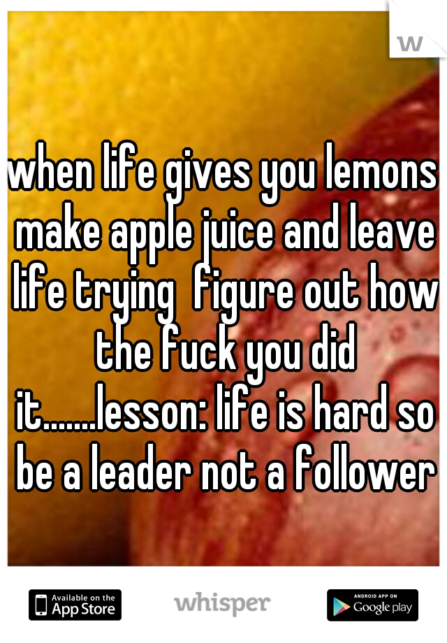 when life gives you lemons make apple juice and leave life trying  figure out how the fuck you did it.......lesson: life is hard so be a leader not a follower