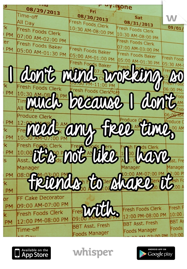 I don't mind working so much because I don't need any free time, it's not like I have friends to share it with.