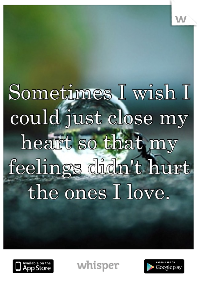 Sometimes I wish I could just close my heart so that my feelings didn't hurt the ones I love.