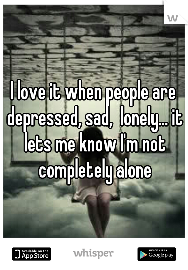 I love it when people are depressed, sad,  lonely... it lets me know I'm not completely alone