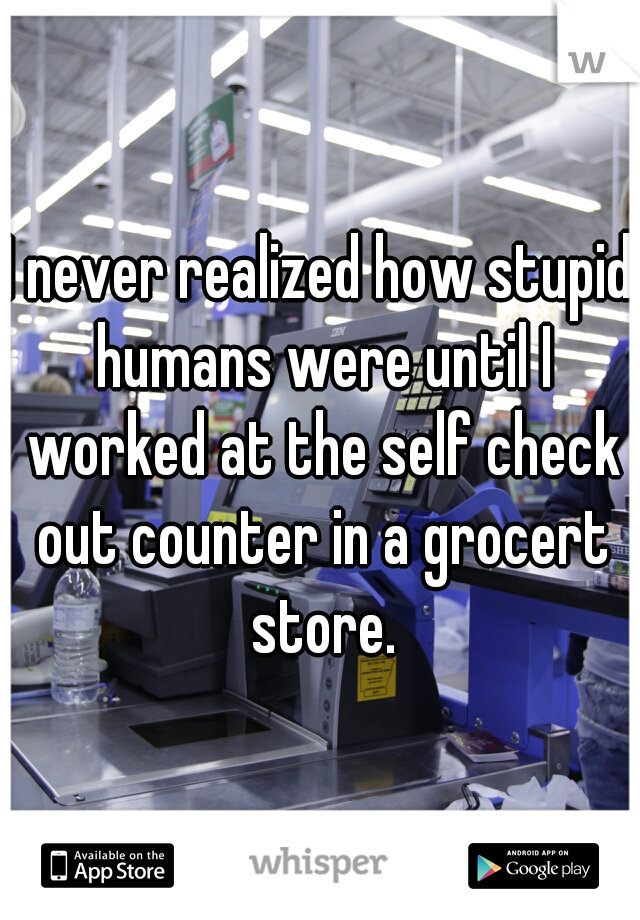 I never realized how stupid humans were until I worked at the self check out counter in a grocert store.
