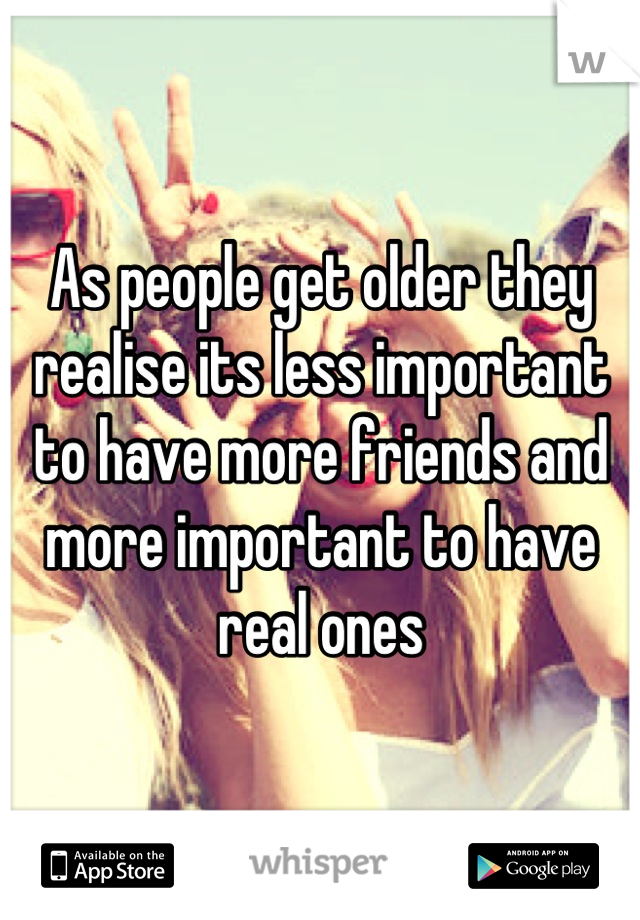 As people get older they realise its less important to have more friends and more important to have real ones