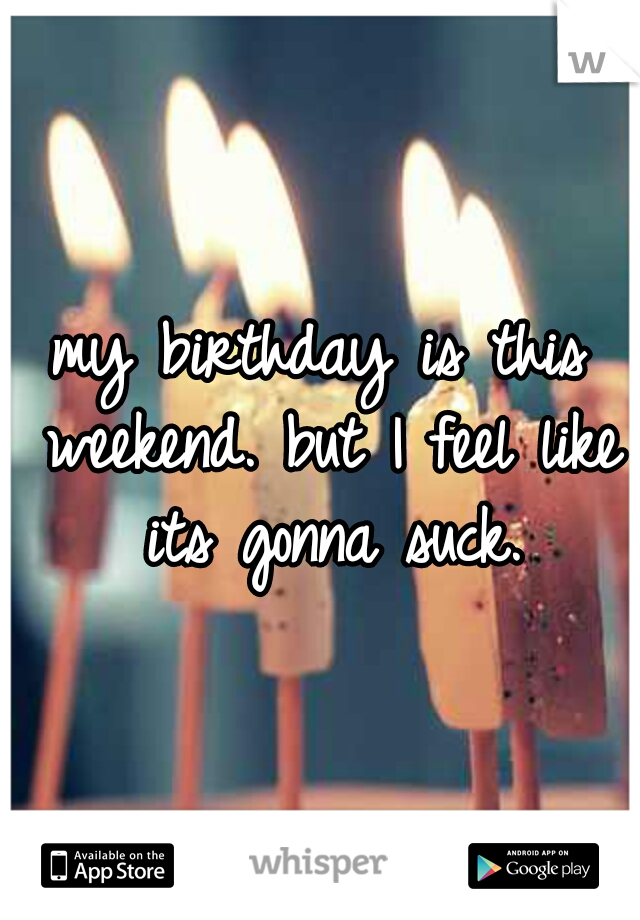 my birthday is this weekend. but I feel like its gonna suck.