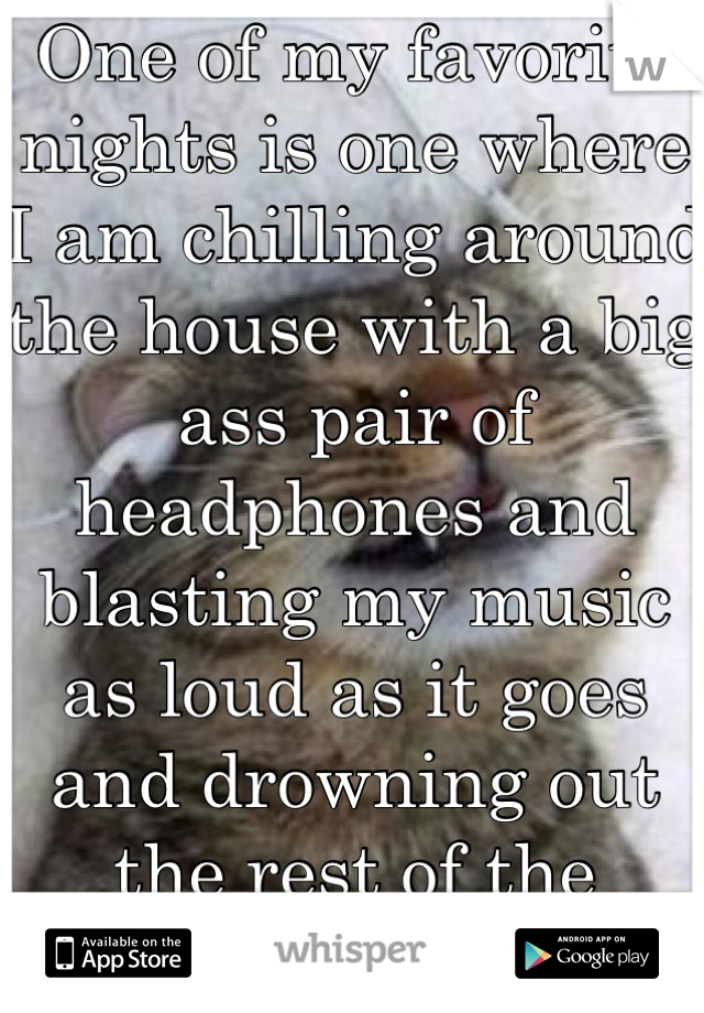One of my favorite nights is one where I am chilling around the house with a big ass pair of headphones and blasting my music as loud as it goes and drowning out the rest of the world!!!!!