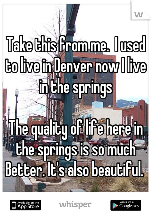 Take this from me.  I used to live in Denver now I live in the springs

The quality of life here in the springs is so much Better. It's also beautiful. 