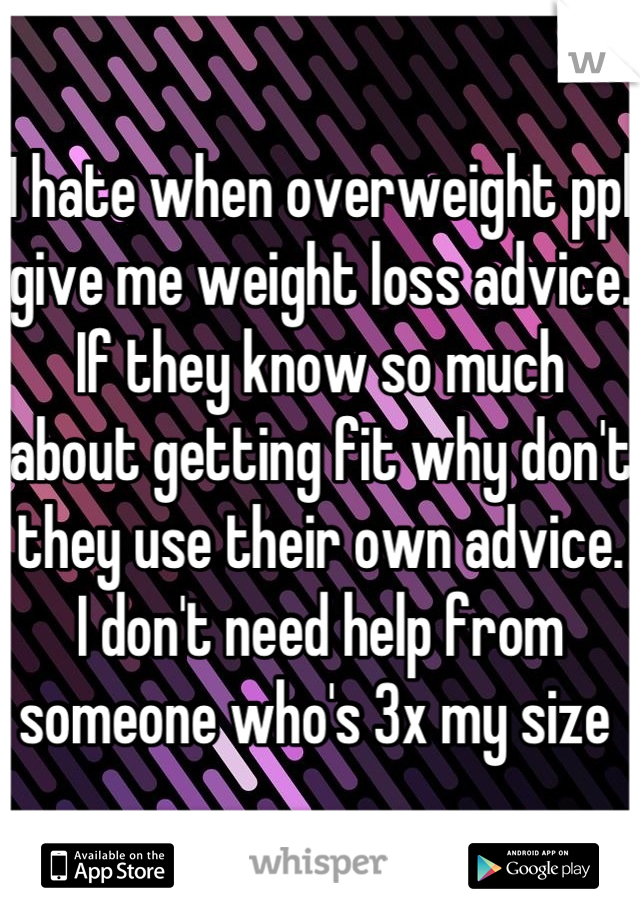 I hate when overweight ppl give me weight loss advice. If they know so much about getting fit why don't they use their own advice. I don't need help from someone who's 3x my size 