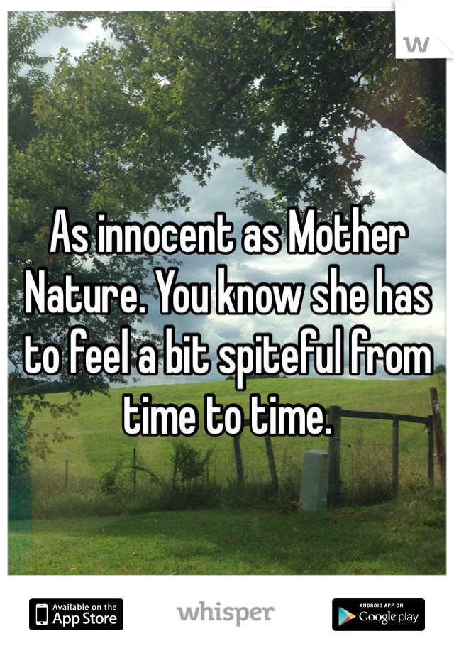 As innocent as Mother Nature. You know she has to feel a bit spiteful from time to time.