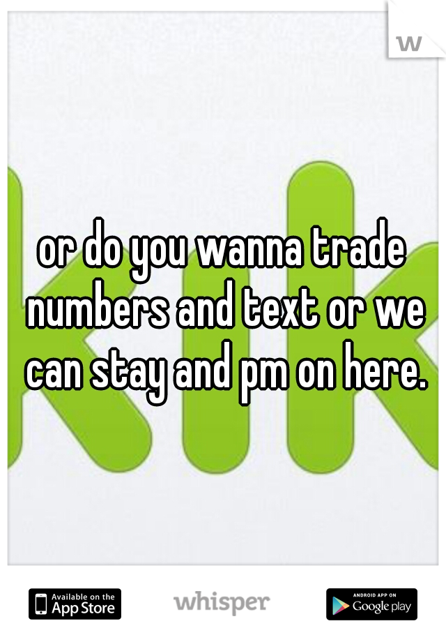 or do you wanna trade numbers and text or we can stay and pm on here.