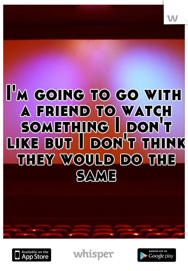I'm going to go with a friend to watch something I don't like but I don't think they would do the same