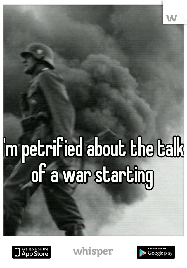 I'm petrified about the talk of a war starting 