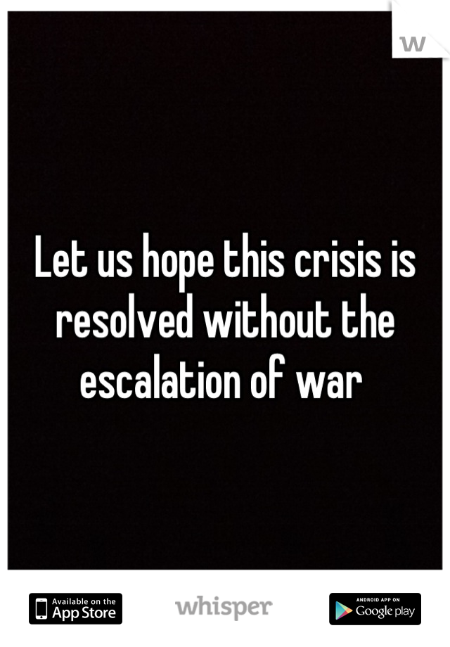 Let us hope this crisis is resolved without the escalation of war 