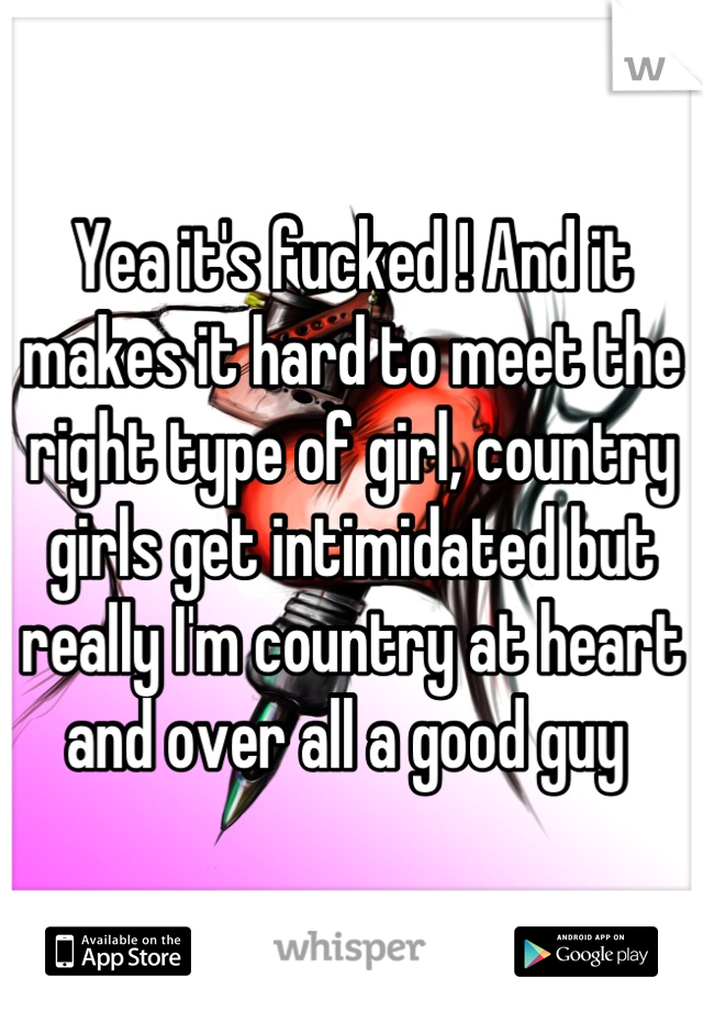 Yea it's fucked ! And it makes it hard to meet the right type of girl, country girls get intimidated but really I'm country at heart and over all a good guy 