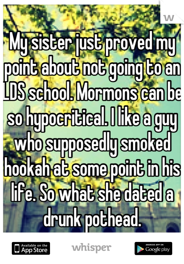 My sister just proved my point about not going to an LDS school. Mormons can be so hypocritical. I like a guy who supposedly smoked hookah at some point in his life. So what she dated a drunk pothead.