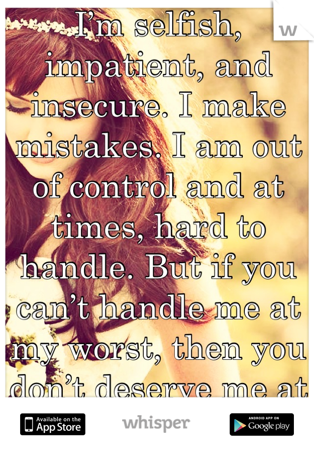 I’m selfish, impatient, and insecure. I make mistakes. I am out of control and at times, hard to handle. But if you can’t handle me at my worst, then you don’t deserve me at my best